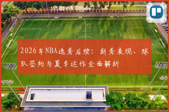 2026年NBA选秀后续：新秀表现、球队签约与夏季运作全面解析