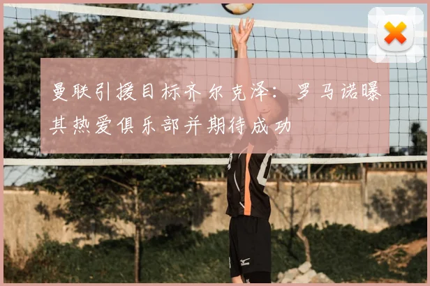 曼联引援目标齐尔克泽：罗马诺曝其热爱俱乐部并期待成功