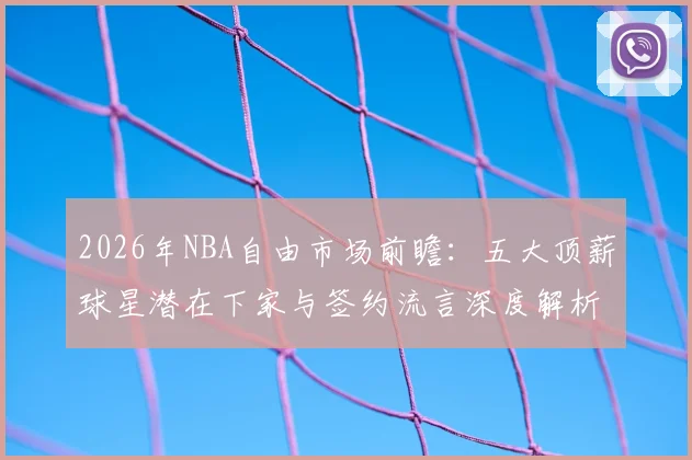 2026年NBA自由市场前瞻：五大顶薪球星潜在下家与签约流言深度解析