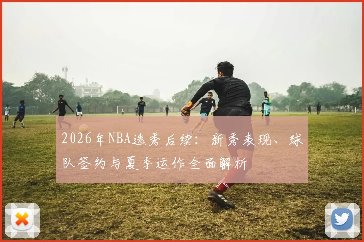 2026年NBA选秀后续:新秀表现、球队签约与夏季运作全面解析
