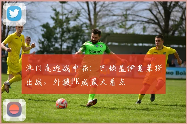 津门虎迎战申花：巴顿盖伊基莱斯出战，外援PK成最大看点