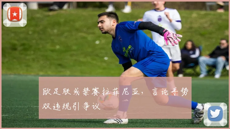 欧足联或禁赛拉菲尼亚,言论手势双违规引争议