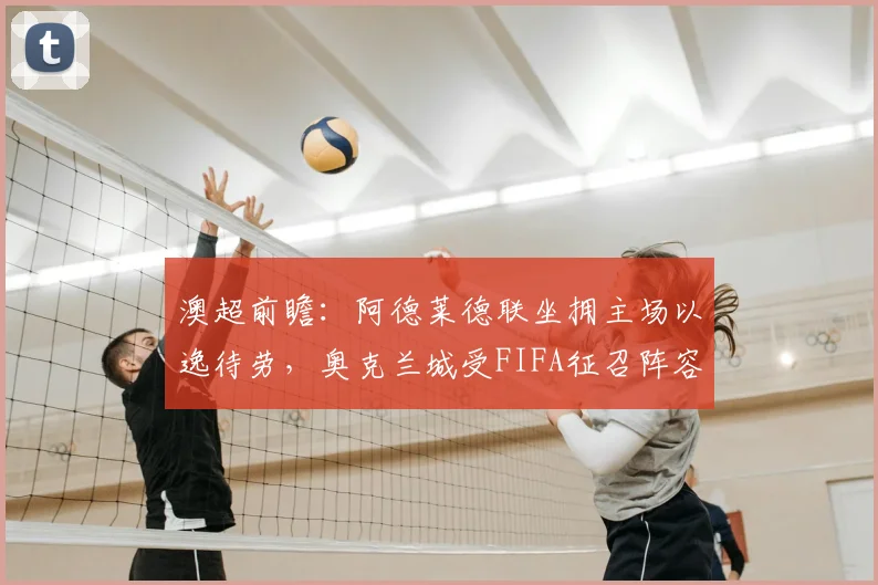 澳超前瞻：阿德莱德联坐拥主场以逸待劳，奥克兰城受FIFA征召阵容受损