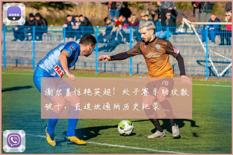 谢尔基惊艳英超！处子赛季助攻数破十，直追坎通纳历史纪录