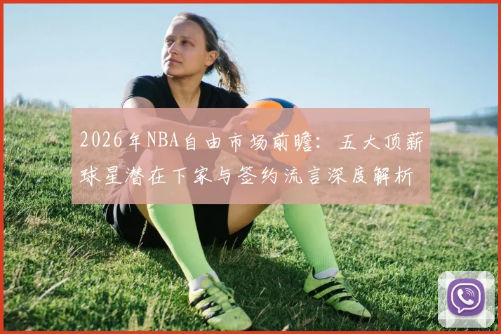 2026年NBA自由市场前瞻:五大顶薪球星潜在下家与签约流言深度解析